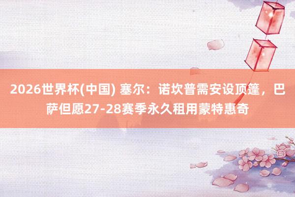 2026世界杯(中国) 塞尔：诺坎普需安设顶篷，巴萨但愿27-28赛季永久租用蒙特惠奇