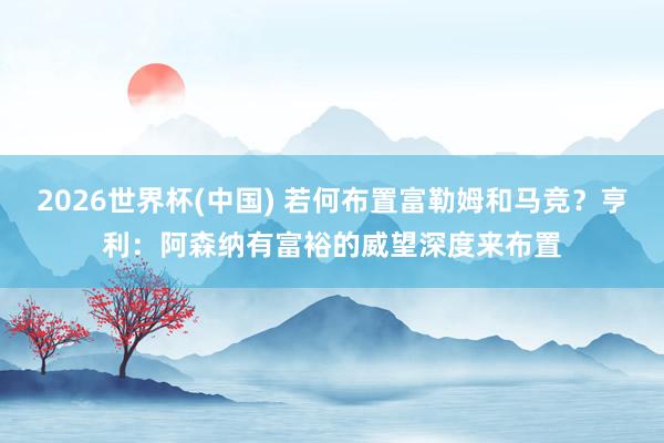 2026世界杯(中国) 若何布置富勒姆和马竞？亨利：阿森纳有富裕的威望深度来布置