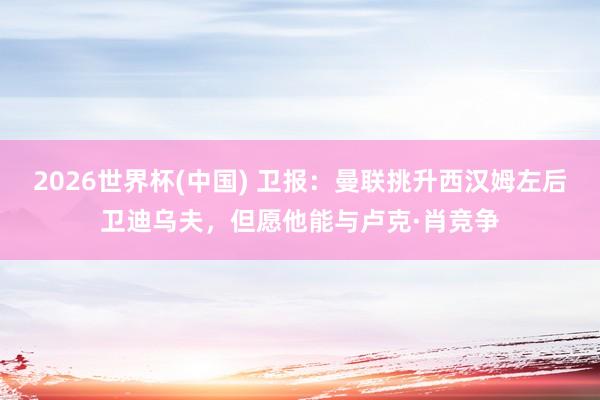 2026世界杯(中国) 卫报：曼联挑升西汉姆左后卫迪乌夫，但愿他能与卢克·肖竞争