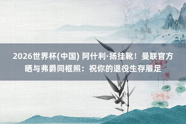 2026世界杯(中国) 阿什利·扬挂靴！曼联官方晒与弗爵同框照：祝你的退役生存餍足
