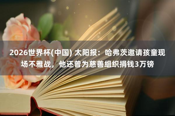 2026世界杯(中国) 太阳报：哈弗茨邀请孩童现场不雅战，他还曾为慈善组织捐钱3万镑