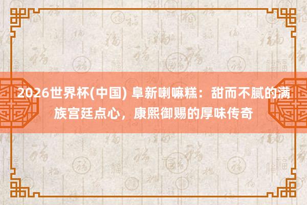 2026世界杯(中国) 阜新喇嘛糕：甜而不腻的满族宫廷点心，康熙御赐的厚味传奇
