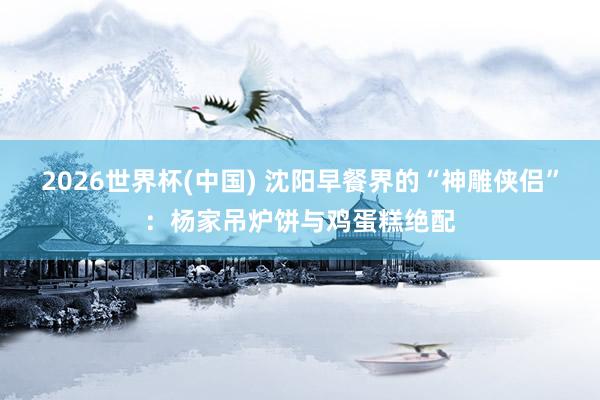 2026世界杯(中国) 沈阳早餐界的“神雕侠侣”：杨家吊炉饼与鸡蛋糕绝配