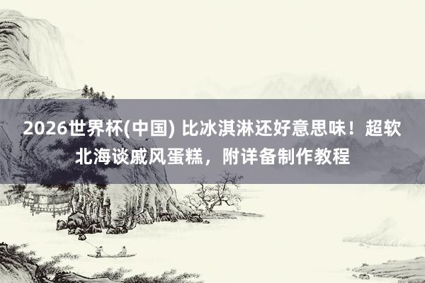 2026世界杯(中国) 比冰淇淋还好意思味！超软北海谈戚风蛋糕，附详备制作教程