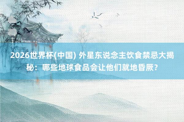 2026世界杯(中国) 外星东说念主饮食禁忌大揭秘：哪些地球食品会让他们就地昏厥？