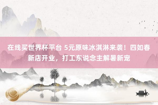 在线买世界杯平台 5元原味冰淇淋来袭！四如春新店开业，打工东说念主解暑新宠
