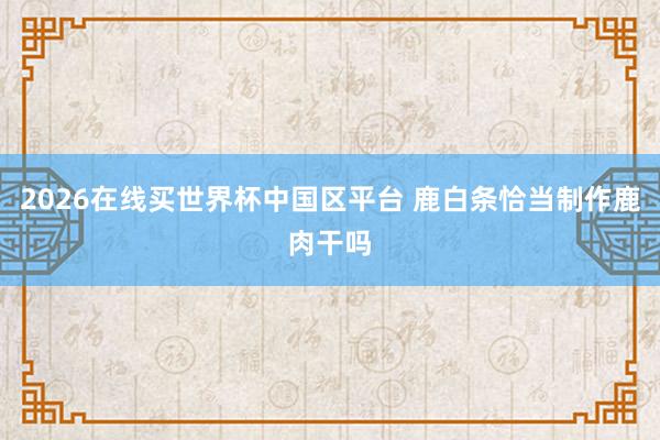 2026在线买世界杯中国区平台 鹿白条恰当制作鹿肉干吗