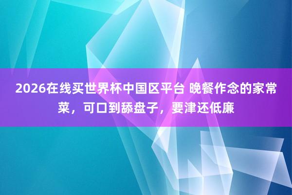 2026在线买世界杯中国区平台 晚餐作念的家常菜，可口到舔盘子，要津还低廉