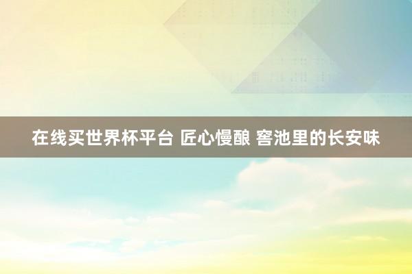 在线买世界杯平台 匠心慢酿 窖池里的长安味