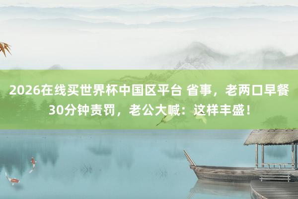 2026在线买世界杯中国区平台 省事，老两口早餐30分钟责罚，老公大喊：这样丰盛！