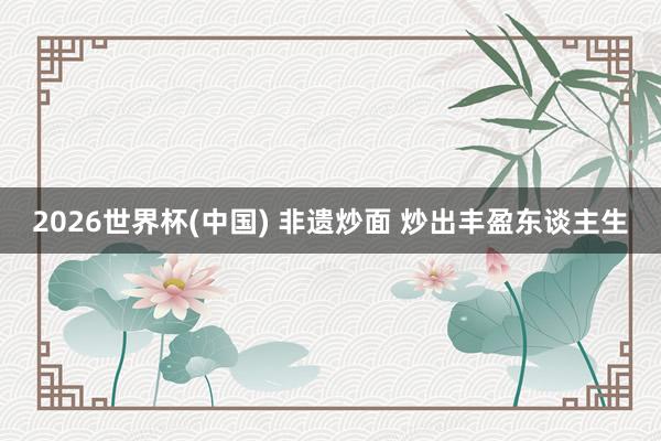 2026世界杯(中国) 非遗炒面 炒出丰盈东谈主生