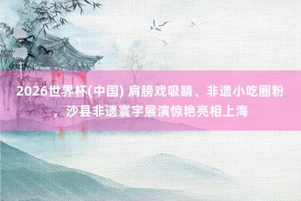 2026世界杯(中国) 肩膀戏吸睛、非遗小吃圈粉，沙县非遗寰宇展演惊艳亮相上海