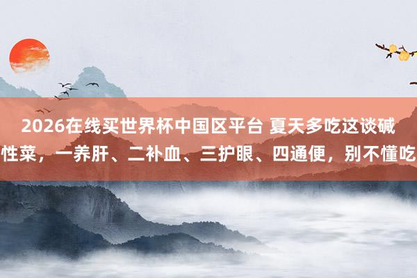 2026在线买世界杯中国区平台 夏天多吃这谈碱性菜，一养肝、二补血、三护眼、四通便，别不懂吃