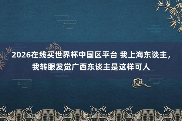 2026在线买世界杯中国区平台 我上海东谈主，我转眼发觉广西东谈主是这样可人