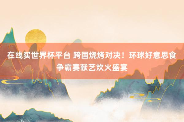 在线买世界杯平台 跨国烧烤对决！环球好意思食争霸赛献艺炊火盛宴