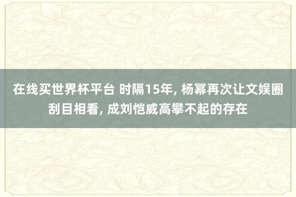 在线买世界杯平台 时隔15年， 杨幂再次让文娱圈刮目相看， 成刘恺威高攀不起的存在