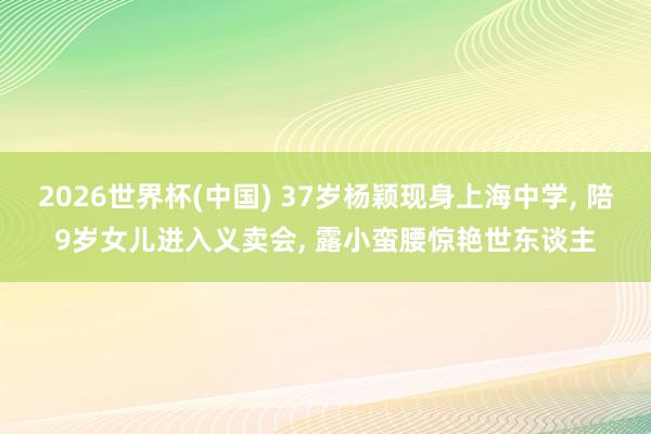 2026世界杯(中国) 37岁杨颖现身上海中学， 陪9岁女儿进入义卖会， 露小蛮腰惊艳世东谈主