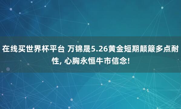 在线买世界杯平台 万锦晟5.26黄金短期颠簸多点耐性， 心胸永恒牛市信念!