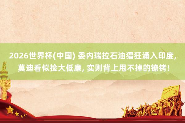 2026世界杯(中国) 委内瑞拉石油猖狂涌入印度， 莫迪看似捡大低廉， 实则背上甩不掉的镣铐!