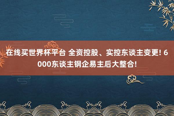 在线买世界杯平台 全资控股、实控东谈主变更! 6000东谈主钢企易主后大整合!