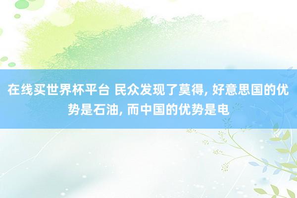 在线买世界杯平台 民众发现了莫得， 好意思国的优势是石油， 而中国的优势是电