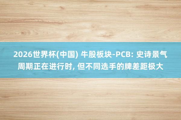 2026世界杯(中国) 牛股板块-PCB: 史诗景气周期正在进行时， 但不同选手的牌差距极大