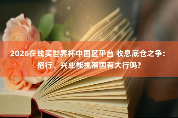 2026在线买世界杯中国区平台 收息底仓之争: 招行、兴业能挑落国有大行吗?