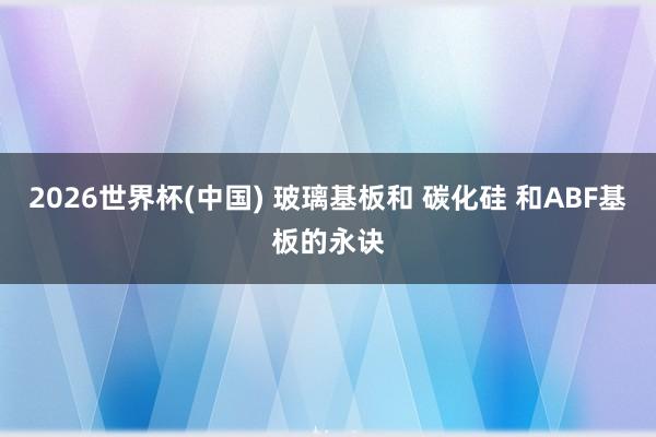 2026世界杯(中国) 玻璃基板和 碳化硅 和ABF基板的永诀