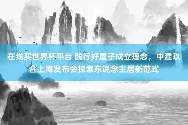 在线买世界杯平台 践行好屋子成立理念，中建玖合上海发布会探索东说念主居新范式