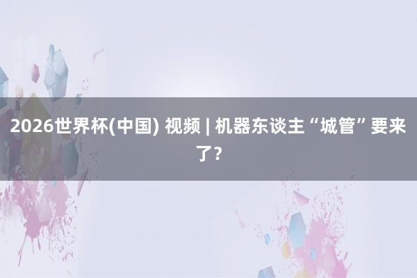 2026世界杯(中国) 视频 | 机器东谈主“城管”要来了？