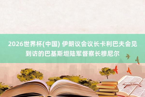 2026世界杯(中国) 伊朗议会议长卡利巴夫会见到访的巴基斯坦陆军督察长穆尼尔