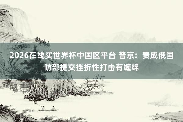 2026在线买世界杯中国区平台 普京：责成俄国防部提交挫折性打击有缠绵