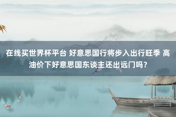 在线买世界杯平台 好意思国行将步入出行旺季 高油价下好意思国东谈主还出远门吗？