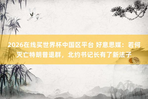 2026在线买世界杯中国区平台 好意思媒：若何灭亡特朗普退群，北约书记长有了新法子