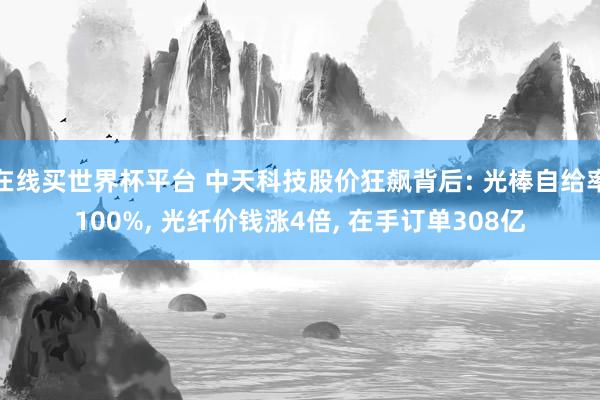 在线买世界杯平台 中天科技股价狂飙背后: 光棒自给率100%， 光纤价钱涨4倍， 在手订单308亿