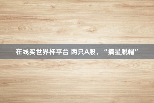 在线买世界杯平台 两只A股，“摘星脱帽”