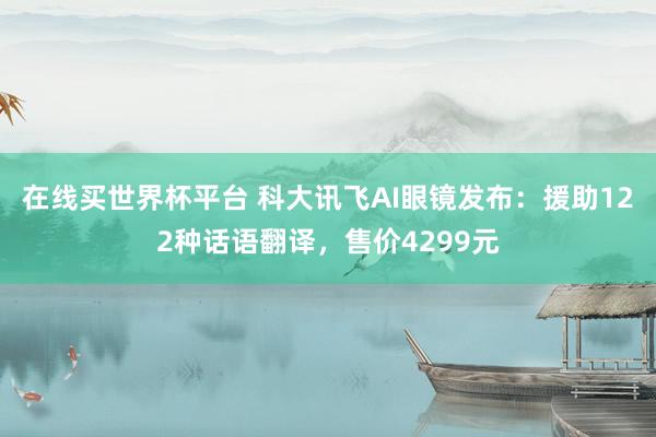 在线买世界杯平台 科大讯飞AI眼镜发布：援助122种话语翻译，售价4299元