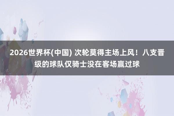 2026世界杯(中国) 次轮莫得主场上风！八支晋级的球队仅骑士没在客场赢过球