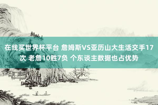 在线买世界杯平台 詹姆斯VS亚历山大生活交手17次 老詹10胜7负 个东谈主数据也占优势