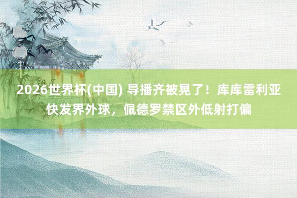 2026世界杯(中国) 导播齐被晃了！库库雷利亚快发界外球，佩德罗禁区外低射打偏