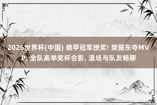 2026世界杯(中国) 德甲冠军授奖! 樊振东夺MVP， 全队高举奖杯合影， 退场与队友畅聊