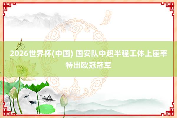 2026世界杯(中国) 国安队中超半程工体上座率特出欧冠冠军