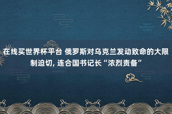 在线买世界杯平台 俄罗斯对乌克兰发动致命的大限制迫切， 连合国书记长“浓烈责备”