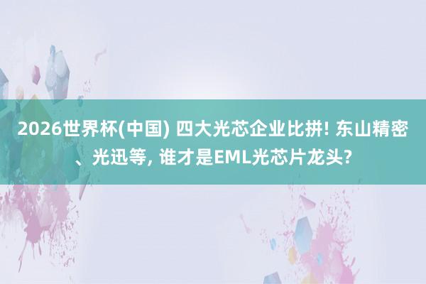 2026世界杯(中国) 四大光芯企业比拼! 东山精密、光迅等， 谁才是EML光芯片龙头?