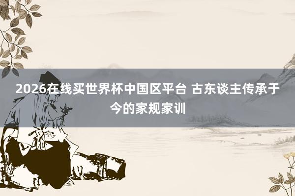 2026在线买世界杯中国区平台 古东谈主传承于今的家规家训