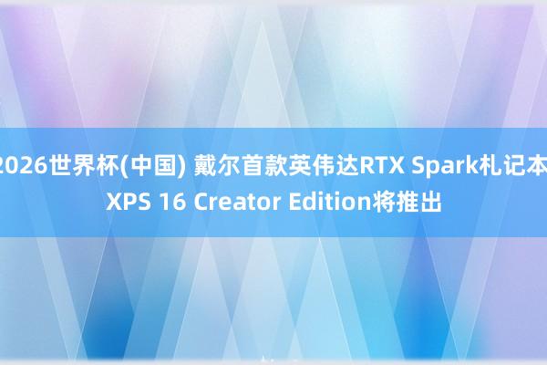 2026世界杯(中国) 戴尔首款英伟达RTX Spark札记本：XPS 16 Creator Edition将推出