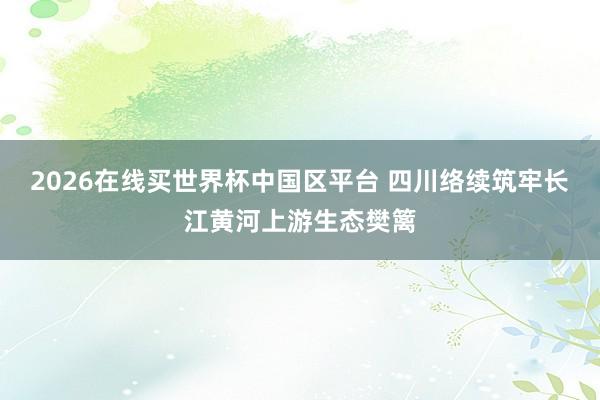 2026在线买世界杯中国区平台 四川络续筑牢长江黄河上游生态樊篱
