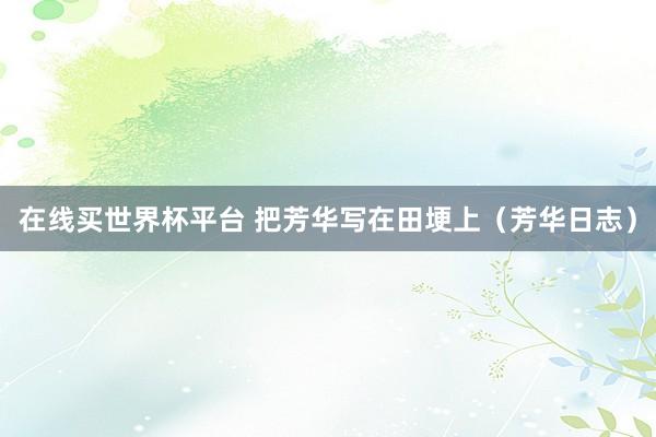 在线买世界杯平台 把芳华写在田埂上（芳华日志）