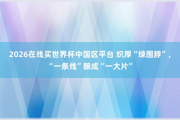 2026在线买世界杯中国区平台 织厚“绿围脖”，“一条线”酿成“一大片”