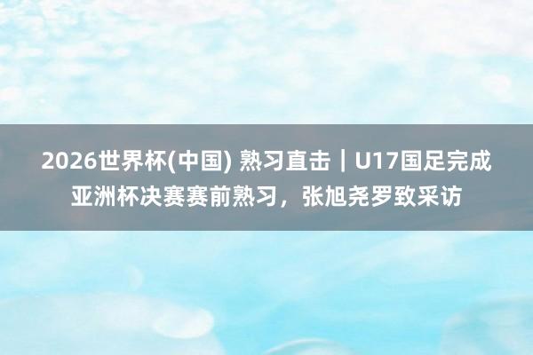 2026世界杯(中国) 熟习直击｜U17国足完成亚洲杯决赛赛前熟习，张旭尧罗致采访